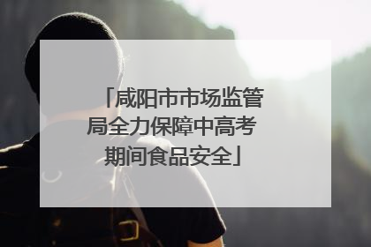 咸阳市市场监管局全力保障中高考期间食品安全