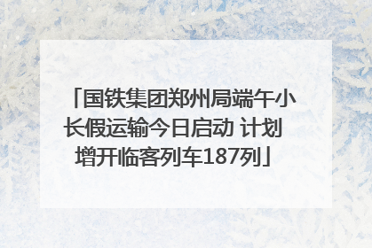 国铁集团郑州局端午小长假运输今日启动 计划增开临客列车187列