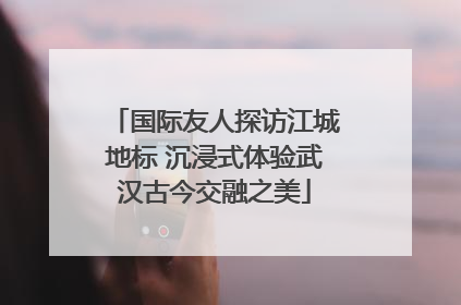国际友人探访江城地标 沉浸式体验武汉古今交融之美