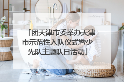 团天津市委举办天津市示范性入队仪式暨少先队主题队日活动