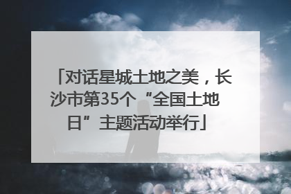 对话星城土地之美，长沙市第35个“全国土地日”主题活动举行