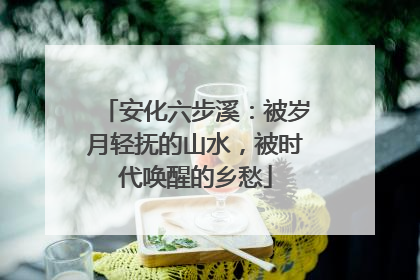 安化六步溪：被岁月轻抚的山水，被时代唤醒的乡愁