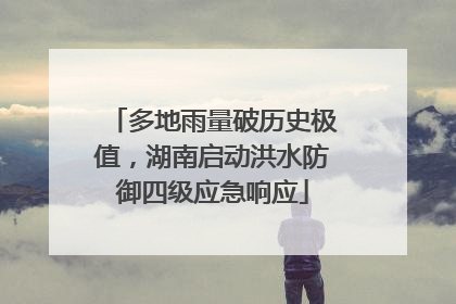 多地雨量破历史极值，湖南启动洪水防御四级应急响应