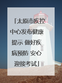 太原市疾控中心发布健康提示 做好疾病预防 安心迎接考试
