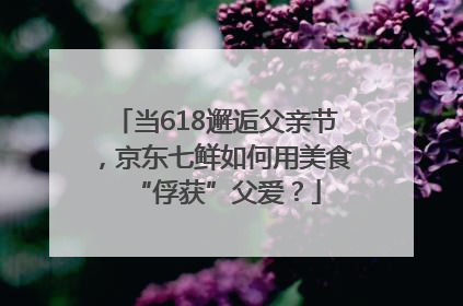 当618邂逅父亲节，京东七鲜如何用美食“俘获”父爱？