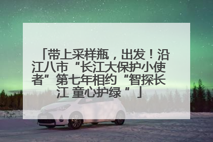 带上采样瓶，出发！沿江八市“长江大保护小使者”第七年相约“智探长江 童心护绿 ”