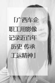 广西车企职工用影像记录近百年历史 传承工运精神
