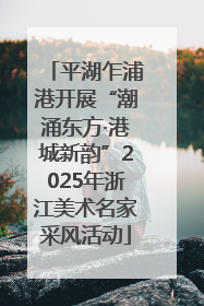平湖乍浦港开展“潮涌东方·港城新韵”2025年浙江美术名家采风活动