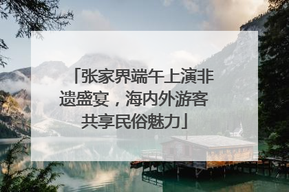 张家界端午上演非遗盛宴，海内外游客共享民俗魅力