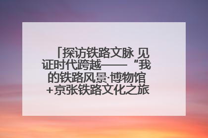 探访铁路文脉 见证时代跨越——“我的铁路风景·博物馆+京张铁路文化之旅”活动在京启动
