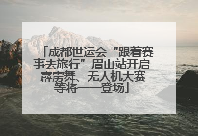 成都世运会“跟着赛事去旅行”眉山站开启 霹雳舞、无人机大赛等将一一登场
