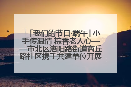 我们的节日·端午│小手传温情 粽香老人心——市北区洛阳路街道商丘路社区携手共建单位开展端午主题活动