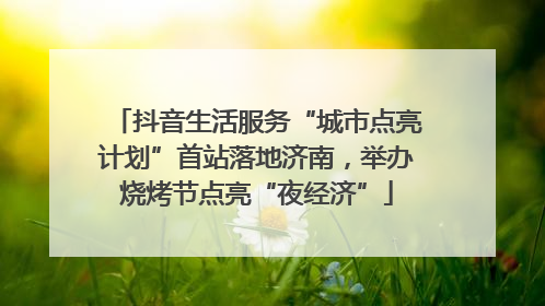 抖音生活服务“城市点亮计划”首站落地济南，举办烧烤节点亮“夜经济”