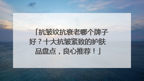 抗皱纹抗衰老哪个牌子好？十大抗皱紧致的护肤品盘点，良心推荐！