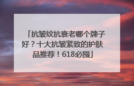 抗皱纹抗衰老哪个牌子好？十大抗皱紧致的护肤品推荐！618必囤