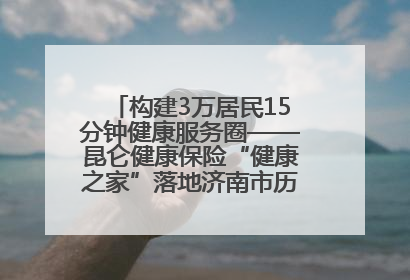 构建3万居民15分钟健康服务圈——昆仑健康保险“健康之家”落地济南市历城区鲍山街道