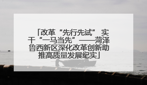 改革“先行先试” 实干“一马当先”——菏泽鲁西新区深化改革创新助推高质量发展纪实