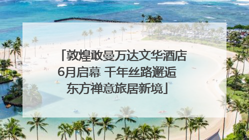 敦煌敢曼万达文华酒店6月启幕 千年丝路邂逅东方禅意旅居新境