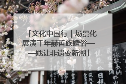 文化中国行｜场景化展演千年赫哲族婚俗——她让非遗变新潮