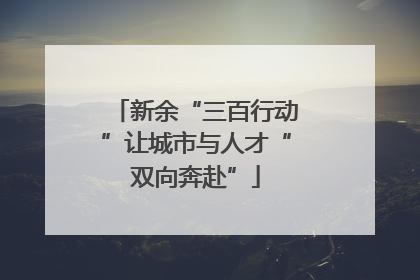 新余“三百行动”让城市与人才“双向奔赴”