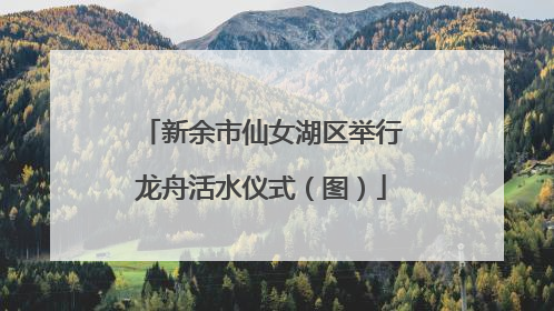 新余市仙女湖区举行龙舟活水仪式（图）