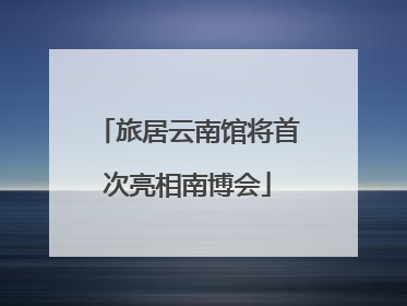 旅居云南馆将首次亮相南博会