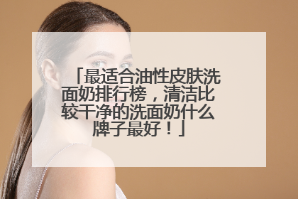 最适合油性皮肤洗面奶排行榜，清洁比较干净的洗面奶什么牌子最好！
