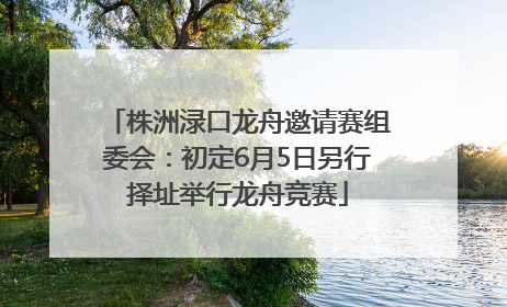 株洲渌口龙舟邀请赛组委会：初定6月5日另行择址举行龙舟竞赛