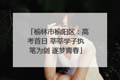 榆林市榆阳区：高考首日 莘莘学子执笔为剑 逐梦青春