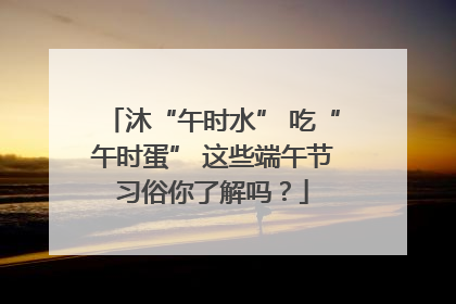 沐“午时水” 吃“午时蛋” 这些端午节习俗你了解吗？