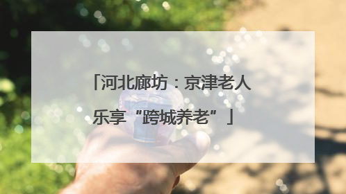 河北廊坊：京津老人乐享“跨城养老”