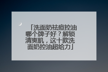 洗面奶祛痘控油哪个牌子好？解锁清爽肌，这十款洗面奶控油超给力