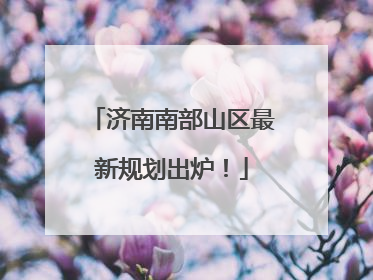 济南南部山区最新规划出炉！