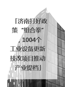 济南打好政策“组合拳”，1004个工业设备更新技改项目推动产业提档