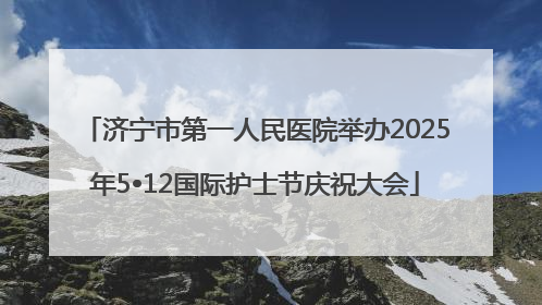 济宁市第一人民医院举办2025年5•12国际护士节庆祝大会