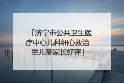 济宁市公共卫生医疗中心儿科细心救治患儿受家长好评