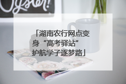 湖南农行网点变身“高考驿站” 护航学子逐梦路