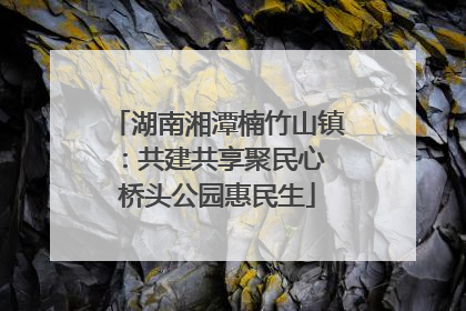 湖南湘潭楠竹山镇：共建共享聚民心 桥头公园惠民生
