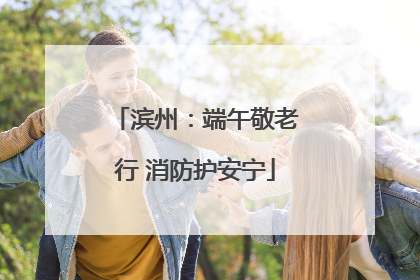 滨州：端午敬老行 消防护安宁