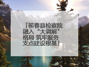 蕲春县检察院融入“大调解”格局 筑牢服务支点建设根基