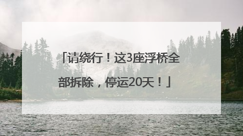 请绕行！这3座浮桥全部拆除，停运20天！
