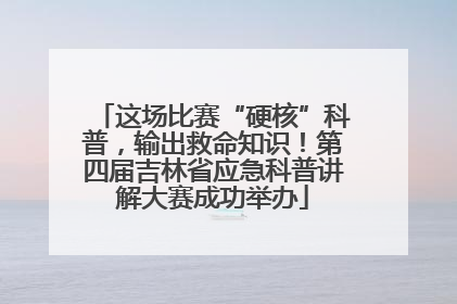 这场比赛“硬核”科普，输出救命知识！第四届吉林省应急科普讲解大赛成功举办