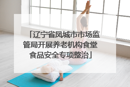 辽宁省凤城市市场监管局开展养老机构食堂食品安全专项整治