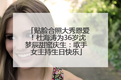 贴脸合照大秀恩爱！杜海涛为36岁沈梦辰甜蜜庆生：歌手女主持生日快乐