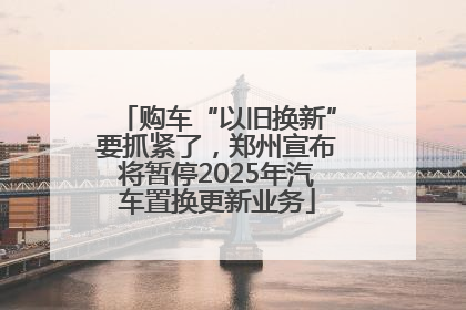 购车“以旧换新”要抓紧了，郑州宣布将暂停2025年汽车置换更新业务