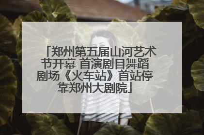 郑州第五届山河艺术节开幕 首演剧目舞蹈剧场《火车站》首站停靠郑州大剧院