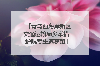 青岛西海岸新区交通运输局多举措护航考生逐梦路