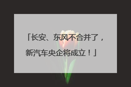 长安、东风不合并了，新汽车央企将成立！
