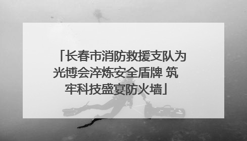 长春市消防救援支队为光博会淬炼安全盾牌 筑牢科技盛宴防火墙