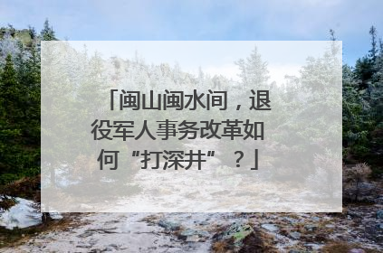 闽山闽水间，退役军人事务改革如何“打深井”？